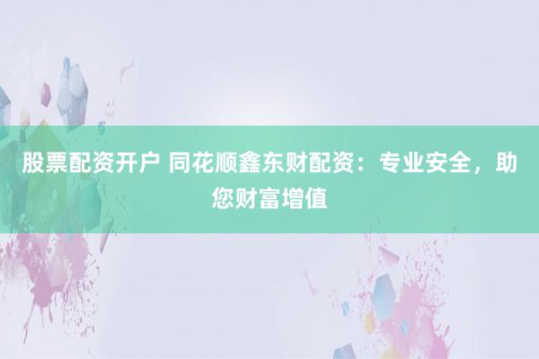 股票配资开户 同花顺鑫东财配资：专业安全，助您财富增值